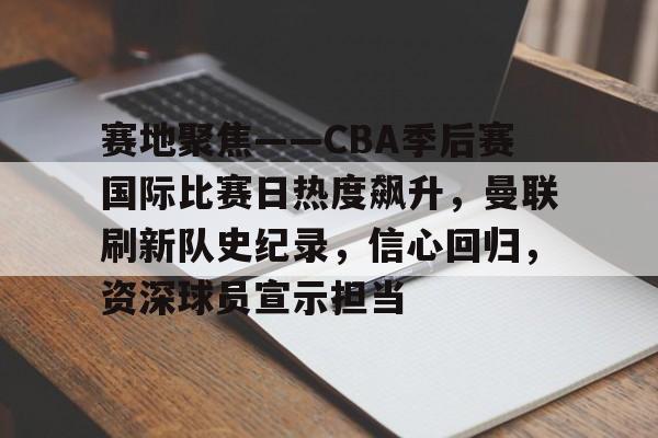 MK体育APP-关于赛地聚焦——CBA季后赛国际比赛日热度飙升，曼联刷新队史纪录，信心回归，资深球员宣示担当的信息