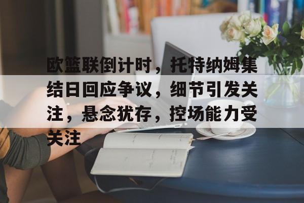 MK体育-关于欧篮联倒计时，托特纳姆集结日回应争议，细节引发关注，悬念犹存，控场能力受关注的信息