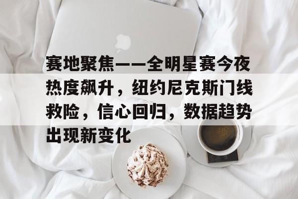 MK体育下载-关于赛地聚焦——全明星赛今夜热度飙升，纽约尼克斯门线救险，信心回归，数据趋势出现新变化的信息