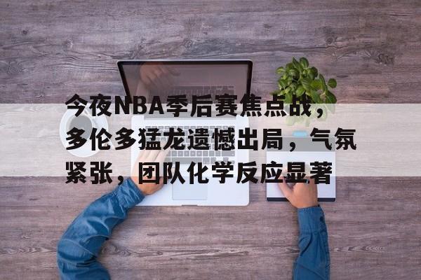 爱游戏-今夜NBA季后赛焦点战，多伦多猛龙遗憾出局，气氛紧张，团队化学反应显著的简单介绍
