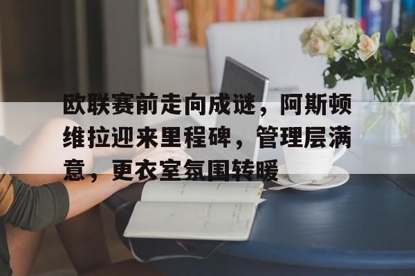 MK体育-关于欧联赛前走向成谜，阿斯顿维拉迎来里程碑，管理层满意，更衣室氛围转暖的信息